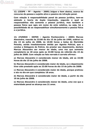 CURSO EM PDF – DIREITO PENAL - TRE-RJ
     (Cargo: Analista Administrativo) - Prof. Dicler Forestieri

12. (CESPE – PF – Agente – 2009) Julgue o item abaixo, acerca do
concurso de pessoa e sujeito ativo e passivo da infração penal.
Com relação à responsabilidade penal da pessoa jurídica, tem-se
adotado a teoria da dupla imputação, segundo a qual se
responsabiliza não somente a pessoa jurídica, mas também a
pessoa física que agiu em nome do ente coletivo, ou seja, há a
possibilidade de se responsabilizar simultaneamente a pessoa física
e a jurídica.


13. (FUNRIO – DEPEN – Agente Penitenciário – 2009) Marcos
Alexandre, nascido às 22:00 do dia 15 de julho de 1990, subtrai no
dia 15 de julho de 2008, às 10:00 horas a bolsa de Marinilda
Peixoto, sendo imediatamente detido por Agente Policial, que o
conduz a Delegacia de Polícia. Ao prestar seu depoimento, declara
Marcos Alexandre ser menor de idade, uma vez que somente
completaria os 18 anos após as 22:00 horas do referido dia 15 de
julho de 2008. Com relação ao fato narrado é correto afirmar:
a) Marcos Alexandre é considerado menor de idade, até as 22:00
horas do dia 15 de julho de 2008.
b) Marcos Alexandre é considerado maior de idade, se o depoimento
tiver sido prestado após as 22:00 horas do dia 15 de julho de 2008.
c) Marcos Alexandre é considerado maior de idade, porque praticou
o ato no dia em que completou 18 anos.
d) Marcos Alexandre é considerado maior de idade, a partir do dia
16 de julho de 2008.
e) Marcos Alexandre é considerado menor de idade, uma vez que a
maioridade penal se alcança aos 21 anos.




          www.canaldosconcursos.com.br/curso_pdf                  22
 