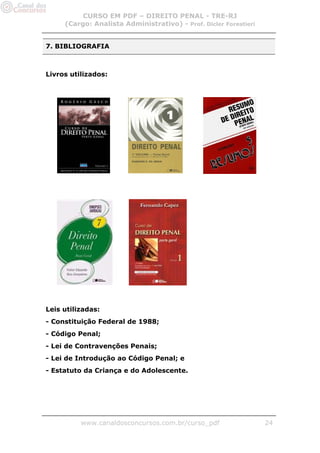 CURSO EM PDF – DIREITO PENAL - TRE-RJ
     (Cargo: Analista Administrativo) - Prof. Dicler Forestieri


7. BIBLIOGRAFIA



Livros utilizados:




Leis utilizadas:
- Constituição Federal de 1988;
- Código Penal;
- Lei de Contravenções Penais;
- Lei de Introdução ao Código Penal; e
- Estatuto da Criança e do Adolescente.




          www.canaldosconcursos.com.br/curso_pdf                  24
 