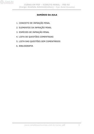 CURSO EM PDF – DIREITO PENAL - TRE-RJ
  (Cargo: Analista Administrativo) - Prof. Dicler Forestieri



                    SUMÁRIO DA AULA



1. CONCEITO DE INFRAÇÃO PENAL

2. ELEMENTOS DA INFRAÇÃO PENAL

3. ESPÉCIES DE INFRAÇÃO PENAL

4. LISTA DE QUESTÕES COMENTADAS

5. LISTA DAS QUESTÕES SEM COMENTÁRIOS

6. BIBLIOGRAFIA




       www.canaldosconcursos.com.br/curso_pdf                  3
 