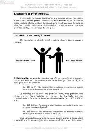 CURSO EM PDF – DIREITO PENAL - TRE-RJ
      (Cargo: Analista Administrativo) - Prof. Dicler Forestieri


1. CONCEITO DE INFRAÇÃO PENAL

       O objeto de estudo do direito penal é a infração penal. Esta ocorre
quando uma pessoa pratica qualquer conduta descrita na lei e, através
dessa conduta, ofende um bem jurídico de uma terceira pessoa. Ou seja, as
infrações penais constituem determinados comportamentos humanos
proibidos por lei, sob a ameaça de uma pena.



2. ELEMENTOS DA INFRAÇÃO PENAL

      São elementos da infração penal: o sujeito ativo, o sujeito passivo e
o objeto.




  SUJEITO PASSIVO                                                SUJEITO ATIVO




1. Sujeito Ativo ou agente: é aquele que ofende o bem jurídico protegido
por lei. Em regra só o ser humano maior de 18 anos (art. 228 da CF) pode
ser sujeito ativo de um crime.

          Art. 228 da CF - São penalmente inimputáveis os menores de dezoito
          anos, sujeitos às normas da legislação especial.

       Os menores de 18 anos não praticam crime, eles praticam atos
infracionais e ficam sujeitos às normas da legislação especial,
principalmente o Estatuto da Criança e do Adolescente (arts. 103 e 104 do
ECA).

          Art. 103 do ECA - Considera-se ato infracional a conduta descrita como
          crime ou contravenção penal.

          Art. 104 do ECA - São penalmente inimputáveis os menores de dezoito
          anos, sujeitos às medidas previstas nesta Lei.

     Uma questão de concurso interessante ocorre quando a banca conta
uma história e diz que o sujeito ativo nasceu às 23 hs de um determinado



            www.canaldosconcursos.com.br/curso_pdf                           4
 