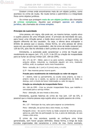 CURSO EM PDF – DIREITO PENAL - TRE-RJ
      (Cargo: Analista Administrativo) - Prof. Dicler Forestieri

        Existem crimes onde encontramos mais de um objeto jurídico, como
acontece no crime de roubo. No roubo temos o patrimônio e a integridade
física como objetos jurídicos.
      Os crimes que protegem mais de um objeto jurídico são chamados
de crimes complexos. Aqueles que protegem apenas um objeto
jurídico, são chamados de crimes simples.


Princípio da Lesividade
      Uma pessoa, em regra, não pode ser, ao mesmo tempo, sujeito ativo
e sujeito passivo de uma infração penal. O princípio da lesividade diz que,
para haver uma infração penal, a lesão deve ocorrer a um bem jurídico de
alguém diferente do seu causador. Ou seja, a ofensa deva extrapolar o
âmbito da pessoa que a causou. Dessa forma, se uma pessoa dá vários
socos em seu próprio rosto (autolesão), não há crime de lesão corporal (art.
129 do CP), pois não foi ofendido o bem jurídico de uma terceira pessoa.
      Entretanto, a autolesão pode caracterizar o crime de fraude para
recebimento de seguro (art. 171, § 2º, V do CP) ou criação de incapacidade
para se furtar ao serviço militar (art. 184 do CPM).
          Art. 171 do CP - Obter, para si ou para outrem, vantagem ilícita, em
          prejuízo alheio, induzindo ou mantendo alguém em erro, mediante
          artifício, ardil, ou qualquer outro meio fraudulento:
          Pena - reclusão, de 1 (um) a 5 (cinco) anos, e multa.
          § 2º - Nas mesmas penas incorre quem:
          Fraude para recebimento de indenização ou valor de seguro
          V - destrói, total ou parcialmente, ou oculta coisa própria, ou lesa o
          próprio corpo ou a saúde, ou agrava as conseqüências da lesão ou
          doença, com o intuito de haver indenização ou valor de seguro;
          Criação ou simulação de incapacidade física
          Art. 184 do CPM - Criar ou simular incapacidade física, que inabilite o
          convocado para o serviço militar:
          Pena - detenção, de seis meses a dois anos.

      Entretanto, quando falamos do crime de rixa (art. 137 do CP), é
possível que a mesma pessoa seja sujeito ativo e sujeito passivo do crime.
          Rixa
          Art. 137 - Participar de rixa, salvo para separar os contendores:
          Pena - detenção, de quinze dias a dois meses, ou multa.
          Parágrafo único - Se ocorre morte ou lesão corporal de natureza grave,
          aplica-se, pelo fato da participação na rixa, a pena de detenção, de seis
          meses a dois anos.

       O crime de rixa acontece quando se configura uma briga
generalizada, sem haver grupos definidos. Dessa forma, a briga de duas
torcidas organizadas não caracteriza o crime de rixa. Como exemplo,

            www.canaldosconcursos.com.br/curso_pdf                              6
 