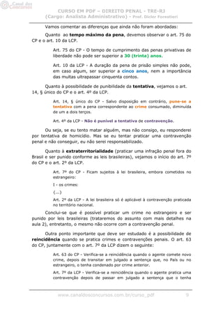 CURSO EM PDF – DIREITO PENAL - TRE-RJ
      (Cargo: Analista Administrativo) - Prof. Dicler Forestieri

      Vamos comentar as diferenças que ainda não foram abordadas:
      Quanto ao tempo máximo da pena, devemos observar o art. 75 do
CP e o art. 10 da LCP.

          Art. 75 do CP - O tempo de cumprimento das penas privativas de
          liberdade não pode ser superior a 30 (trinta) anos.

          Art. 10 da LCP - A duração da pena de prisão simples não pode,
          em caso algum, ser superior a cinco anos, nem a importância
          das multas ultrapassar cinquenta contos.

      Quanto à possibilidade de punibilidade da tentativa, vejamos o art.
14, § único do CP e o art. 4º da LCP.

          Art. 14, § único do CP - Salvo disposição em contrário, pune-se a
          tentativa com a pena correspondente ao crime consumado, diminuída
          de um a dois terços.

          Art. 4º da LCP - Não é punível a tentativa de contravenção.

      Ou seja, se eu tento matar alguém, mas não consigo, eu responderei
por tentativa de homicídio. Mas se eu tentar praticar uma contravenção
penal e não conseguir, eu não serei responsabilizado.

       Quanto à extraterritorialidade (praticar uma infração penal fora do
Brasil e ser punido conforme as leis brasileiras), vejamos o início do art. 7º
do CP e o art. 2º da LCP.

          Art. 7º do CP - Ficam sujeitos à lei brasileira, embora cometidos no
          estrangeiro:

          I - os crimes:

          {...}

          Art. 2º da LCP - A lei brasileira só é aplicável à contravenção praticada
          no território nacional.

      Conclui-se que é possível praticar um crime no estrangeiro e ser
punido por leis brasileiras (trataremos do assunto com mais detalhes na
aula 2), entretanto, o mesmo não ocorre com a contravenção penal.

      Outra ponto importante que deve ser estudado é a possibilidade de
reincidência quando se pratica crimes e contravenções penais. O art. 63
do CP, juntamente com o art. 7º da LCP dizem o seguinte:

          Art. 63 do CP - Verifica-se a reincidência quando o agente comete novo
          crime, depois de transitar em julgado a sentença que, no País ou no
          estrangeiro, o tenha condenado por crime anterior.
          Art. 7º da LCP - Verifica-se a reincidência quando o agente pratica uma
          contravenção depois de passar em julgado a sentença que o tenha



            www.canaldosconcursos.com.br/curso_pdf                              9
 