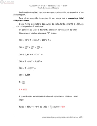 CURSO EM PDF – Matemática – PRF 
Prof. Emerson Mazulo 
www.canaldosconcursos.com.br/curso_pdf11 
Analisando o gráfico, percebemos que existem valores absolutos e em porcentagem. 
Para iniciar a questão temos que ter em mente que o percentual total sempre é 100%. 
Dessa forma o somatório dos alunos da noite, tarde e manhã é 100% ou 1, pois correspondem à totalidade. 
Os períodos da tarde e da manhã estão em porcentagem do total. 
Chamando o total de alunos de “T”, temos: 
300 + 40% T + 35% T = 100% T ⇒ 
300 + T + T = T ⇒ 
300 + 0,4T + 0,35T = T ⇒ 
300 = T – 0,4T – 0,35T ⇒ 
300 = T – 0,75T ⇒ 
300 = 0,25T 
T= 
T = 1200 
A questão quer saber quantos alunos frequentam o turno da tarde. 
Logo: 
Tarde = 40% T = 40% de 1200 = x 1200 = 480 
 