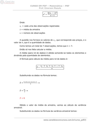 CURSO EM PDF – Matemática – PRF 
Prof. Emerson Mazulo 
www.canaldosconcursos.com.br/curso_pdf13 
Onde: 
= cada uma das observações registradas 
= média da amostra 
= número de observações 
A questão nos fornece os valores de , que corresponde aos preços, e o valor de n, que é a quantidade de dados. 
Como temos um total de 7 observações, temos que n = 7. 
Então só nos falta calcular a média. 
A média (para rol de dados) é obtida somando-se todos os elementos e dividindo pela quantidade de elementos. 
A fórmula para cálculo da média para rol de dados é: 
Substituindo os dados na fórmula temos: 
= ⇒ 
= ⇒ 
= 6 
Obtido o valor da média da amostra, vamos ao cálculo da variância amostral. 
Substituindo os dados na fórmula da variância amostral temos: 
 