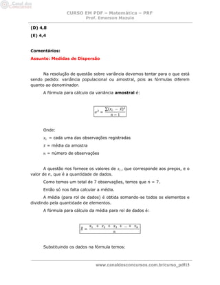 CURSO EM PDF – Matemática – PRF 
Prof. Emerson Mazulo 
www.canaldosconcursos.com.br/curso_pdf15 
(D) 4,8 
(E) 4,4 
Comentários: 
Assunto: Medidas de Dispersão 
Na resolução de questão sobre variância devemos tentar para o que está sendo pedido: variância populacional ou amostral, pois as fórmulas diferem quanto ao denominador. 
A fórmula para cálculo da variância amostral é: 
Onde: 
= cada uma das observações registradas 
= média da amostra 
= número de observações 
A questão nos fornece os valores de , que corresponde aos preços, e o valor de n, que é a quantidade de dados. 
Como temos um total de 7 observações, temos que n = 7. 
Então só nos falta calcular a média. 
A média (para rol de dados) é obtida somando-se todos os elementos e dividindo pela quantidade de elementos. 
A fórmula para cálculo da média para rol de dados é: 
Substituindo os dados na fórmula temos: 
 