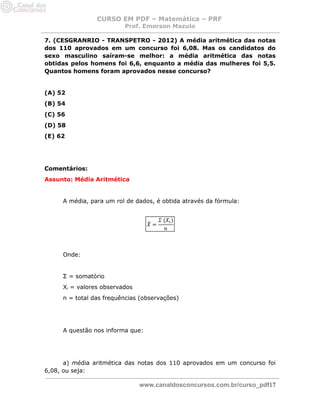 CURSO EM PDF – Matemática – PRF 
Prof. Emerson Mazulo 
www.canaldosconcursos.com.br/curso_pdf17 
7. (CESGRANRIO - TRANSPETRO - 2012) A média aritmética das notas dos 110 aprovados em um concurso foi 6,08. Mas os candidatos do sexo masculino saíram-se melhor: a média aritmética das notas obtidas pelos homens foi 6,6, enquanto a média das mulheres foi 5,5. Quantos homens foram aprovados nesse concurso? 
(A) 52 
(B) 54 
(C) 56 
(D) 58 
(E) 62 
Comentários: 
Assunto: Média Aritmética 
A média, para um rol de dados, é obtida através da fórmula: 
Onde: 
Σ = somatório 
Xi = valores observados 
n = total das frequências (observações) 
A questão nos informa que: 
a) média aritmética das notas dos 110 aprovados em um concurso foi 6,08, ou seja:  