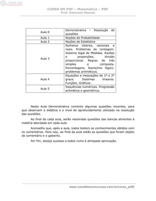 CURSO EM PDF – Matemática – PRF 
Prof. Emerson Mazulo 
www.canaldosconcursos.com.br/curso_pdf2 
Aula 0 
Demonstrativa – Resolução de questões 
Aula 1 
Noções de Probabilidade 
Aula 2 
Noções de Estatística 
Aula 3 
Números inteiros, racionais e reais. Problemas de contagem. Sistema legal de Medidas. Razões e proporções; divisão proporcional. Regras de três simples e composta. Porcentagens. Raciocínio lógico: problemas aritméticos. 
Aula 4 
Equações e inequações de 1º e 2º graus. Sistemas lineares. Funções. Gráficos. 
Aula 5 
Sequências numéricas. Progressão aritmética e geométrica. 
Nesta Aula Demonstrativa comento algumas questões recentes, para que observem a didática e o nível de aprofundamento utilizado na resolução das questões. 
Ao final de cada aula, serão resolvidas questões das bancas atinentes à matéria abordada em cada aula. 
Aconselho que, após a aula, todos testem os conhecimentos obtidos com os comentários. Para isso, ao final da aula estão as questões que foram objeto de comentário e o gabarito. 
Por fim, desejo sucesso a todos rumo à almejada aprovação.  