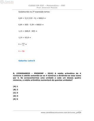 CURSO EM PDF – Matemática – PRF 
Prof. Emerson Mazulo 
www.canaldosconcursos.com.br/curso_pdf20 
Substituindo na 2ª expressão temos: 
6,6h + 5,5 (110 - h) = 668,8 ⇒ 
6,6h + 605 - 5,5h = 668,8 ⇒ 
1,1h = 668,8 - 605 ⇒ 
1,1h = 63,8 ⇒ 
h = ⇒ 
h = 58 
Gabarito: Letra D 
8. (CESGRANRIO – PROMIMP – 2010) A média aritmética de 4 números é obtida somando-se os 4 números e dividindo-se essa soma por 4. Se acrescentarmos uma unidade a cada um desses quatro números, a média aritmética aumentará de quantas unidades? 
(A) 1 
(B) 2 
(C) 3 
(D) 4 
(E) 5 
 