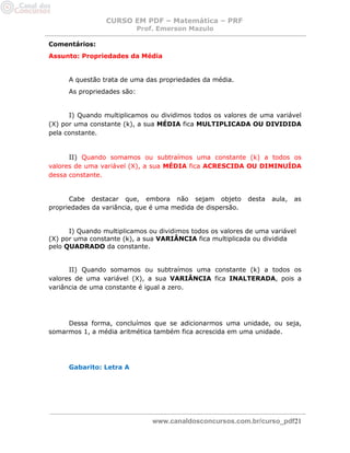 CURSO EM PDF – Matemática – PRF 
Prof. Emerson Mazulo 
www.canaldosconcursos.com.br/curso_pdf21 
Comentários: 
Assunto: Propriedades da Média 
A questão trata de uma das propriedades da média. 
As propriedades são: 
I) Quando multiplicamos ou dividimos todos os valores de uma variável (X) por uma constante (k), a sua MÉDIA fica MULTIPLICADA OU DIVIDIDA pela constante. 
II) Quando somamos ou subtraímos uma constante (k) a todos os valores de uma variável (X), a sua MÉDIA fica ACRESCIDA OU DIMINUÍDA dessa constante. 
Cabe destacar que, embora não sejam objeto desta aula, as propriedades da variância, que é uma medida de dispersão. 
I) Quando multiplicamos ou dividimos todos os valores de uma variável (X) por uma constante (k), a sua VARIÂNCIA fica multiplicada ou dividida pelo QUADRADO da constante. 
II) Quando somamos ou subtraímos uma constante (k) a todos os valores de uma variável (X), a sua VARIÂNCIA fica INALTERADA, pois a variância de uma constante é igual a zero. 
Dessa forma, concluímos que se adicionarmos uma unidade, ou seja, somarmos 1, a média aritmética também fica acrescida em uma unidade. 
Gabarito: Letra A 
 