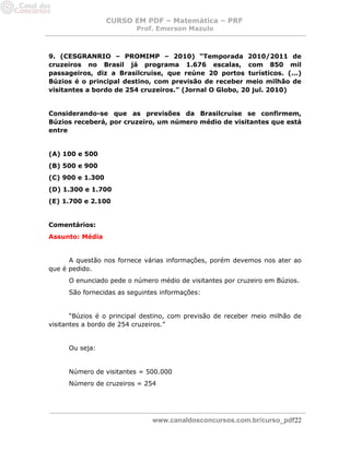 CURSO EM PDF – Matemática – PRF 
Prof. Emerson Mazulo 
www.canaldosconcursos.com.br/curso_pdf22 
9. (CESGRANRIO – PROMIMP – 2010) “Temporada 2010/2011 de cruzeiros no Brasil já programa 1.676 escalas, com 850 mil passageiros, diz a Brasilcruise, que reúne 20 portos turísticos. (...) Búzios é o principal destino, com previsão de receber meio milhão de visitantes a bordo de 254 cruzeiros.” (Jornal O Globo, 20 jul. 2010) 
Considerando-se que as previsões da Brasilcruise se confirmem, Búzios receberá, por cruzeiro, um número médio de visitantes que está entre 
(A) 100 e 500 
(B) 500 e 900 
(C) 900 e 1.300 
(D) 1.300 e 1.700 
(E) 1.700 e 2.100 
Comentários: 
Assunto: Média 
A questão nos fornece várias informações, porém devemos nos ater ao que é pedido. 
O enunciado pede o número médio de visitantes por cruzeiro em Búzios. 
São fornecidas as seguintes informações: 
“Búzios é o principal destino, com previsão de receber meio milhão de visitantes a bordo de 254 cruzeiros.” 
Ou seja: 
Número de visitantes = 500.000 
Número de cruzeiros = 254 
 