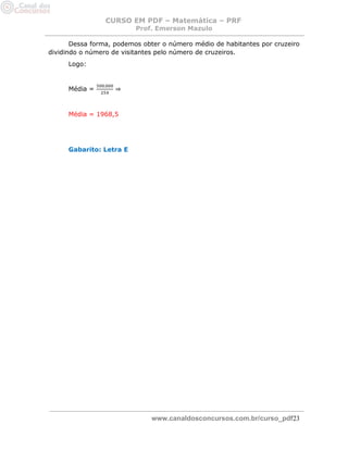 CURSO EM PDF – Matemática – PRF 
Prof. Emerson Mazulo 
www.canaldosconcursos.com.br/curso_pdf23 
Dessa forma, podemos obter o número médio de habitantes por cruzeiro dividindo o número de visitantes pelo número de cruzeiros. 
Logo: 
Média = ⇒ 
Média = 1968,5 
Gabarito: Letra E 
 