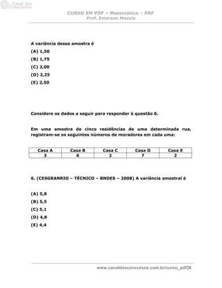 CURSO EM PDF – Matemática – PRF 
Prof. Emerson Mazulo 
www.canaldosconcursos.com.br/curso_pdf28 
A variância dessa amostra é 
(A) 1,50 
(B) 1,75 
(C) 2,00 
(D) 2,25 
(E) 2,50 
Considere os dados a seguir para responder à questão 6. 
Em uma amostra de cinco residências de uma determinada rua, registram-se os seguintes números de moradores em cada uma: 
Casa A 
Casa B 
Casa C 
Casa D 
Casa E 
3 
6 
2 
7 
2 
6. (CESGRANRIO – TÉCNICO – BNDES – 2008) A variância amostral é 
(A) 5,8 
(B) 5,5 
(C) 5,1 
(D) 4,8 
(E) 4,4 
 