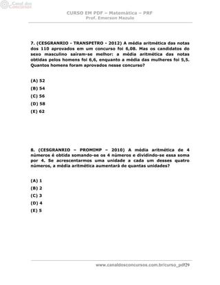 CURSO EM PDF – Matemática – PRF 
Prof. Emerson Mazulo 
www.canaldosconcursos.com.br/curso_pdf29 
7. (CESGRANRIO - TRANSPETRO - 2012) A média aritmética das notas dos 110 aprovados em um concurso foi 6,08. Mas os candidatos do sexo masculino saíram-se melhor: a média aritmética das notas obtidas pelos homens foi 6,6, enquanto a média das mulheres foi 5,5. Quantos homens foram aprovados nesse concurso? 
(A) 52 
(B) 54 
(C) 56 
(D) 58 
(E) 62 
8. (CESGRANRIO – PROMIMP – 2010) A média aritmética de 4 números é obtida somando-se os 4 números e dividindo-se essa soma por 4. Se acrescentarmos uma unidade a cada um desses quatro números, a média aritmética aumentará de quantas unidades? 
(A) 1 
(B) 2 
(C) 3 
(D) 4 
(E) 5 
 
