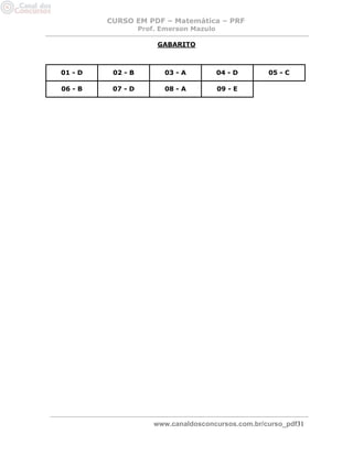 CURSO EM PDF – Matemática – PRF 
Prof. Emerson Mazulo 
www.canaldosconcursos.com.br/curso_pdf31 
GABARITO 
01 - D 02 - B 03 - A 04 - D 05 - C 06 - B 07 - D 
08 - A 
09 - E 
