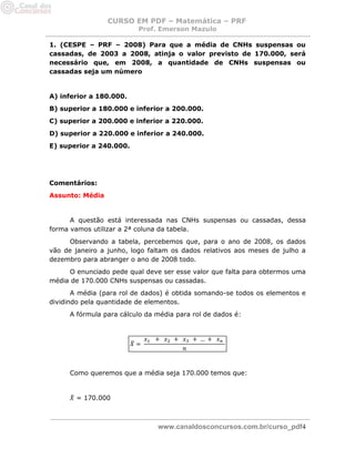 CURSO EM PDF – Matemática – PRF 
Prof. Emerson Mazulo 
www.canaldosconcursos.com.br/curso_pdf4 
1. (CESPE – PRF – 2008) Para que a média de CNHs suspensas ou cassadas, de 2003 a 2008, atinja o valor previsto de 170.000, será necessário que, em 2008, a quantidade de CNHs suspensas ou cassadas seja um número 
A) inferior a 180.000. 
B) superior a 180.000 e inferior a 200.000. 
C) superior a 200.000 e inferior a 220.000. 
D) superior a 220.000 e inferior a 240.000. 
E) superior a 240.000. 
Comentários: 
Assunto: Média 
A questão está interessada nas CNHs suspensas ou cassadas, dessa forma vamos utilizar a 2ª coluna da tabela. 
Observando a tabela, percebemos que, para o ano de 2008, os dados vão de janeiro a junho, logo faltam os dados relativos aos meses de julho a dezembro para abranger o ano de 2008 todo. 
O enunciado pede qual deve ser esse valor que falta para obtermos uma média de 170.000 CNHs suspensas ou cassadas. 
A média (para rol de dados) é obtida somando-se todos os elementos e dividindo pela quantidade de elementos. 
A fórmula para cálculo da média para rol de dados é: 
Como queremos que a média seja 170.000 temos que: 
= 170.000 
 