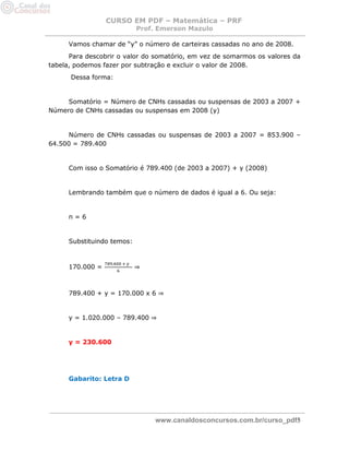 CURSO EM PDF – Matemática – PRF 
Prof. Emerson Mazulo 
www.canaldosconcursos.com.br/curso_pdf5 
Vamos chamar de “y” o número de carteiras cassadas no ano de 2008. 
Para descobrir o valor do somatório, em vez de somarmos os valores da tabela, podemos fazer por subtração e excluir o valor de 2008. 
Dessa forma: 
Somatório = Número de CNHs cassadas ou suspensas de 2003 a 2007 + Número de CNHs cassadas ou suspensas em 2008 (y) 
Número de CNHs cassadas ou suspensas de 2003 a 2007 = 853.900 – 64.500 = 789.400 
Com isso o Somatório é 789.400 (de 2003 a 2007) + y (2008) 
Lembrando também que o número de dados é igual a 6. Ou seja: 
n = 6 
Substituindo temos: 
170.000 = ⇒ 
789.400 + y = 170.000 x 6 ⇒ 
y = 1.020.000 – 789.400 ⇒ 
y = 230.600 
Gabarito: Letra D 
 