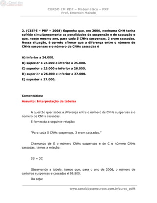 CURSO EM PDF – Matemática – PRF 
Prof. Emerson Mazulo 
www.canaldosconcursos.com.br/curso_pdf6 
2. (CESPE – PRF – 2008) Suponha que, em 2006, nenhuma CNH tenha sofrido simultaneamente as penalidades de suspensão e de cassação e que, nesse mesmo ano, para cada 5 CNHs suspensas, 3 eram cassadas. Nessa situação, é correto afirmar que a diferença entre o número de CNHs suspensas e o número de CNHs cassadas é 
A) inferior a 24.000. 
B) superior a 24.000 e inferior a 25.000. 
C) superior a 25.000 e inferior a 26.000. 
D) superior a 26.000 e inferior a 27.000. 
E) superior a 27.000. 
Comentários: 
Assunto: Interpretação de tabelas 
A questão quer saber a diferença entre o número de CNHs suspensas e o número de CNHs cassadas. 
É fornecida a seguinte relação: 
“Para cada 5 CNHs suspensas, 3 eram cassadas.” 
Chamando de S o número CNHs suspensas e de C o número CNHs cassadas, temos a relação: 
5S = 3C 
Observando a tabela, temos que, para o ano de 2006, o número de carteiras suspensas e cassadas é 98.800. 
Ou seja:  