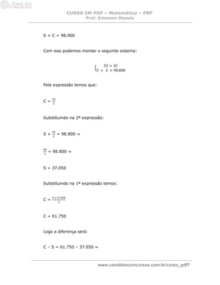 CURSO EM PDF – Matemática – PRF 
Prof. Emerson Mazulo 
www.canaldosconcursos.com.br/curso_pdf7 
S + C = 98.900 
Com isso podemos montar o seguinte sistema: 
Pela expressão temos que: 
C = 
Substituindo na 2ª expressão: 
S + = 98.800 ⇒ 
= 98.800 ⇒ 
S = 37.050 
Substituindo na 1ª expressão temos: 
C = 
C = 61.750 
Logo a diferença será: 
C – S = 61.750 – 37.050 ⇒ 
 