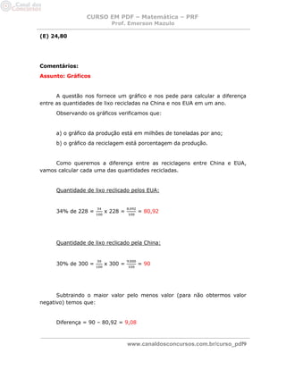 CURSO EM PDF – Matemática – PRF 
Prof. Emerson Mazulo 
www.canaldosconcursos.com.br/curso_pdf9 
(E) 24,80 
Comentários: 
Assunto: Gráficos 
A questão nos fornece um gráfico e nos pede para calcular a diferença entre as quantidades de lixo recicladas na China e nos EUA em um ano. 
Observando os gráficos verificamos que: 
a) o gráfico da produção está em milhões de toneladas por ano; 
b) o gráfico da reciclagem está porcentagem da produção. 
Como queremos a diferença entre as reciclagens entre China e EUA, vamos calcular cada uma das quantidades recicladas. 
Quantidade de lixo reclicado pelos EUA: 
34% de 228 = x 228 = = 80,92 
Quantidade de lixo reclicado pela China: 
30% de 300 = x 300 = = 90 
Subtraindo o maior valor pelo menos valor (para não obtermos valor negativo) temos que: 
Diferença = 90 – 80,92 = 9,08 
 