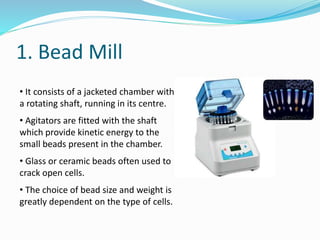 1. Bead Mill
• It consists of a jacketed chamber with
a rotating shaft, running in its centre.
• Agitators are fitted with the shaft
which provide kinetic energy to the
small beads present in the chamber.
• Glass or ceramic beads often used to
crack open cells.
• The choice of bead size and weight is
greatly dependent on the type of cells.
 