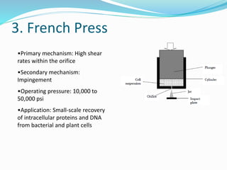 3. French Press
•Primary mechanism: High shear
rates within the orifice
•Secondary mechanism:
Impingement
•Operating pressure: 10,000 to
50,000 psi
•Application: Small-scale recovery
of intracellular proteins and DNA
from bacterial and plant cells
 