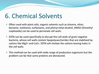 6. Chemical Solvents
 Often used with plant cells, organic solvents such as toluene, ether,
benzene, methanol, surfactants, and phenyl ethyl alcohol, DMSO (Dimethyl
sulphoxide) can be used to permeate cell walls.
 EDTA can be used specifically to disrupt the cell walls of gram negative
bacteria, whose cell walls contain lipopolysaccharides that are stabilized by
cations like Mg2+ and Ca2+. EDTA will chelate the cations leaving holes in
the cell walls.
 This method can be used with wide range of production organisms but the
problem can be that some proteins are denatured.
 