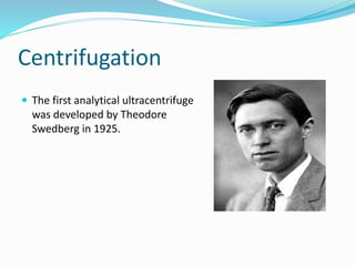 Centrifugation
 The first analytical ultracentrifuge
was developed by Theodore
Swedberg in 1925.
 