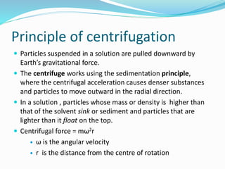 Principle of centrifugation
 Particles suspended in a solution are pulled downward by
Earth’s gravitational force.
 The centrifuge works using the sedimentation principle,
where the centrifugal acceleration causes denser substances
and particles to move outward in the radial direction.
 In a solution , particles whose mass or density is higher than
that of the solvent sink or sediment and particles that are
lighter than it float on the top.
 Centrifugal force = mω2r
 ω is the angular velocity
 r is the distance from the centre of rotation
 