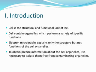 I. Introduction
 Cell is the structural and functional unit of life.
 Cell contain organelles which perform a variety of specific
functions.
 Electron micrographs explains only the structure but not
functions of the cell organelles.
 To obtain precise information about the cell organelles, it is
necessary to isolate them free from contaminating organelles.
 