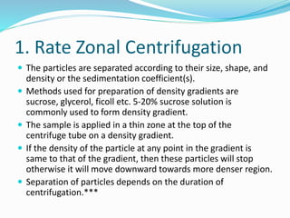 1. Rate Zonal Centrifugation
 The particles are separated according to their size, shape, and
density or the sedimentation coefficient(s).
 Methods used for preparation of density gradients are
sucrose, glycerol, ficoll etc. 5-20% sucrose solution is
commonly used to form density gradient.
 The sample is applied in a thin zone at the top of the
centrifuge tube on a density gradient.
 If the density of the particle at any point in the gradient is
same to that of the gradient, then these particles will stop
otherwise it will move downward towards more denser region.
 Separation of particles depends on the duration of
centrifugation.***
 