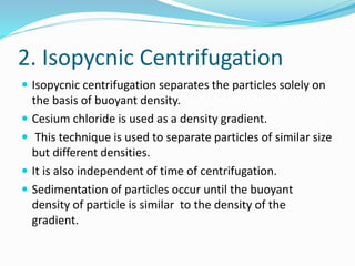 2. Isopycnic Centrifugation
 Isopycnic centrifugation separates the particles solely on
the basis of buoyant density.
 Cesium chloride is used as a density gradient.
 This technique is used to separate particles of similar size
but different densities.
 It is also independent of time of centrifugation.
 Sedimentation of particles occur until the buoyant
density of particle is similar to the density of the
gradient.
 