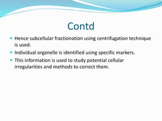 Contd
 Hence subcellular fractionation using centrifugation technique
is used.
 Individual organelle is identified using specific markers.
 This information is used to study potential cellular
irregularities and methods to correct them.
 