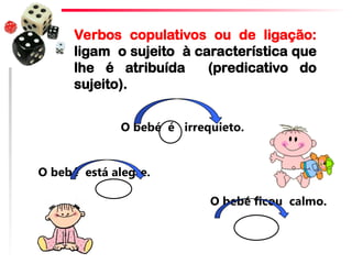 O bebé é irrequieto.
O bebé está alegre.
O bebé ficou calmo.
Verbos copulativos ou de ligação:
ligam o sujeito à característica que
lhe é atribuída (predicativo do
sujeito).
 