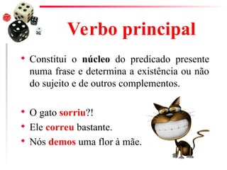 Verbo principal
 Constitui o núcleo do predicado presente
numa frase e determina a existência ou não
do sujeito e de outros complementos.
 O gato sorriu?!
 Ele correu bastante.
 Nós demos uma flor à mãe.
 