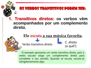 Os verbos transitivos podem ser:
Os verbos transitivos podem ser:
1. Transitivos diretos: os verbos vêm
acompanhados por um complemento
direto.
Ele escuta a sua música favorita.
Verbo transitivo direto
C. direto
(o quê?)
O exemplo apresenta um verbo transitivo direto, pois o
verbo escutar exige um complemento direto para
completar o seu sentido. Quando se escuta, escuta-se
obrigatoriamente algo.
 