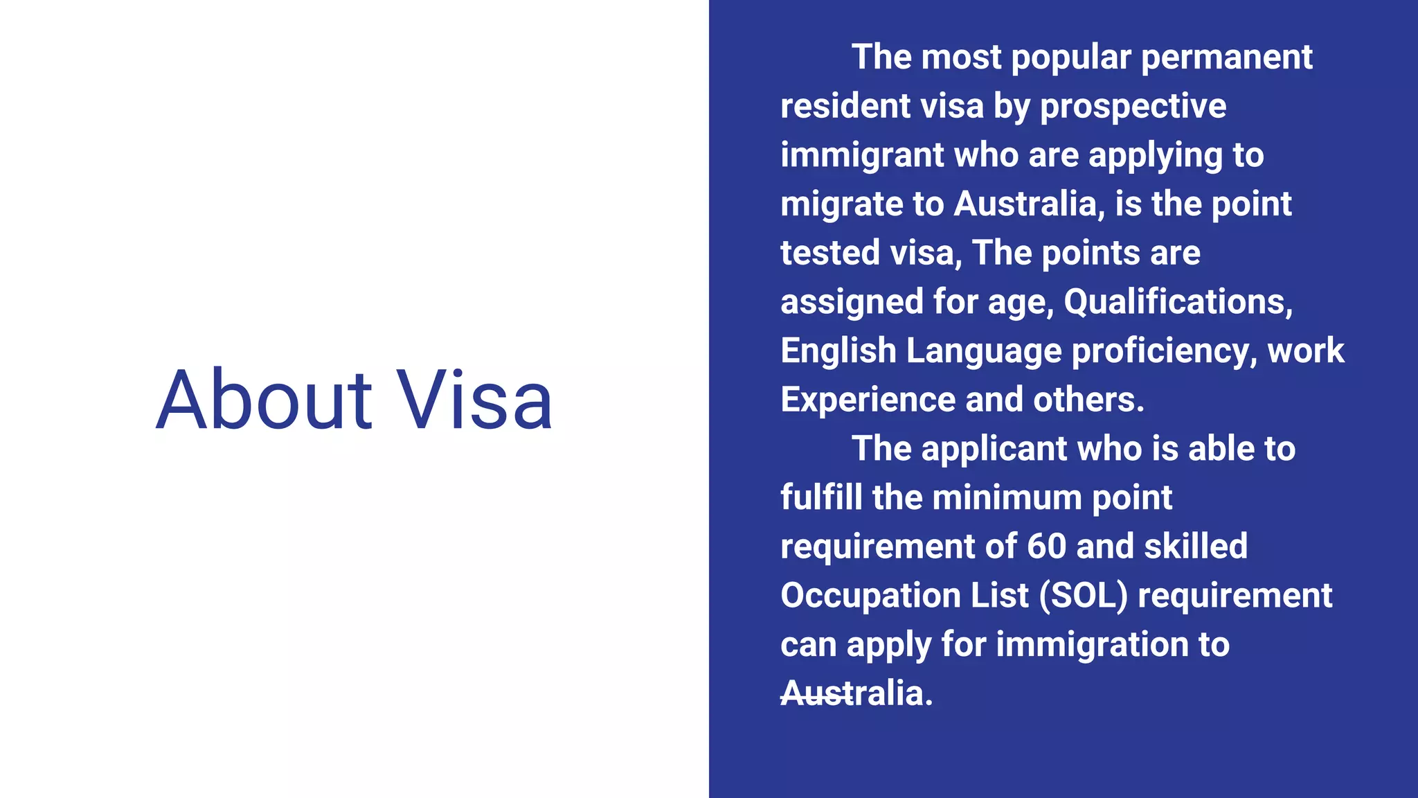 About Visa
The most popular permanent
resident visa by prospective
immigrant who are applying to
migrate to Australia, is the point
tested visa, The points are
assigned for age, Qualifications,
English Language proficiency, work
Experience and others.
The applicant who is able to
fulfill the minimum point
requirement of 60 and skilled
Occupation List (SOL) requirement
can apply for immigration to
Australia.