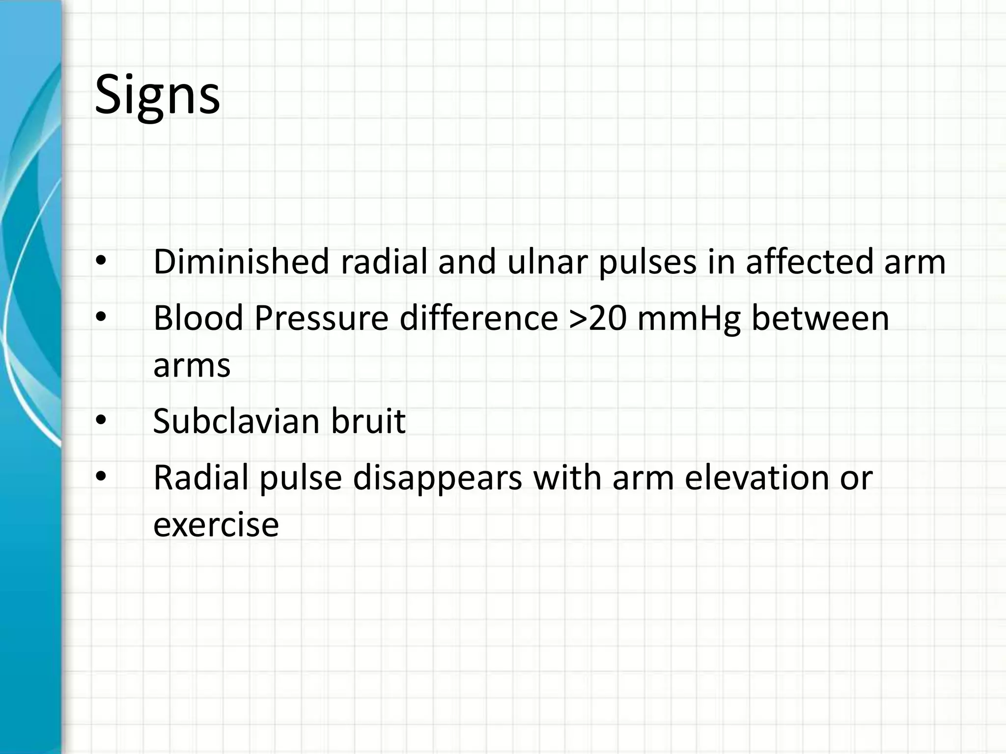 Signs 
• Diminished radial and ulnar pulses in affected arm 
• Blood Pressure difference >20 mmHg between 
arms 
• Subclavian bruit 
• Radial pulse disappears with arm elevation or 
exercise 
 