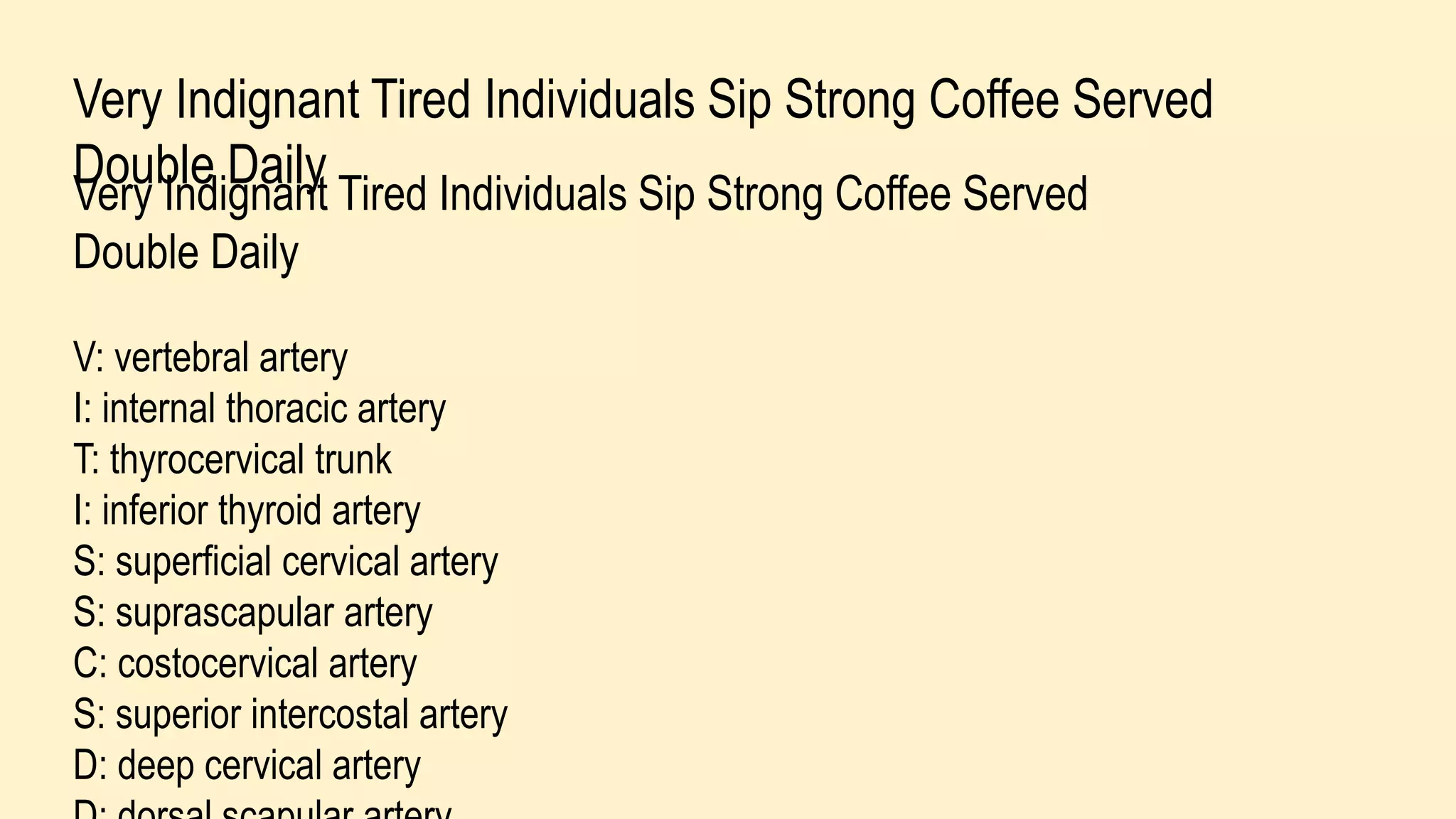 Very Indignant Tired Individuals Sip Strong Coffee Served
Double DailyVery Indignant Tired Individuals Sip Strong Coffee Served
Double Daily
V: vertebral artery
I: internal thoracic artery
T: thyrocervical trunk
I: inferior thyroid artery
S: superficial cervical artery
S: suprascapular artery
C: costocervical artery
S: superior intercostal artery
D: deep cervical artery
 