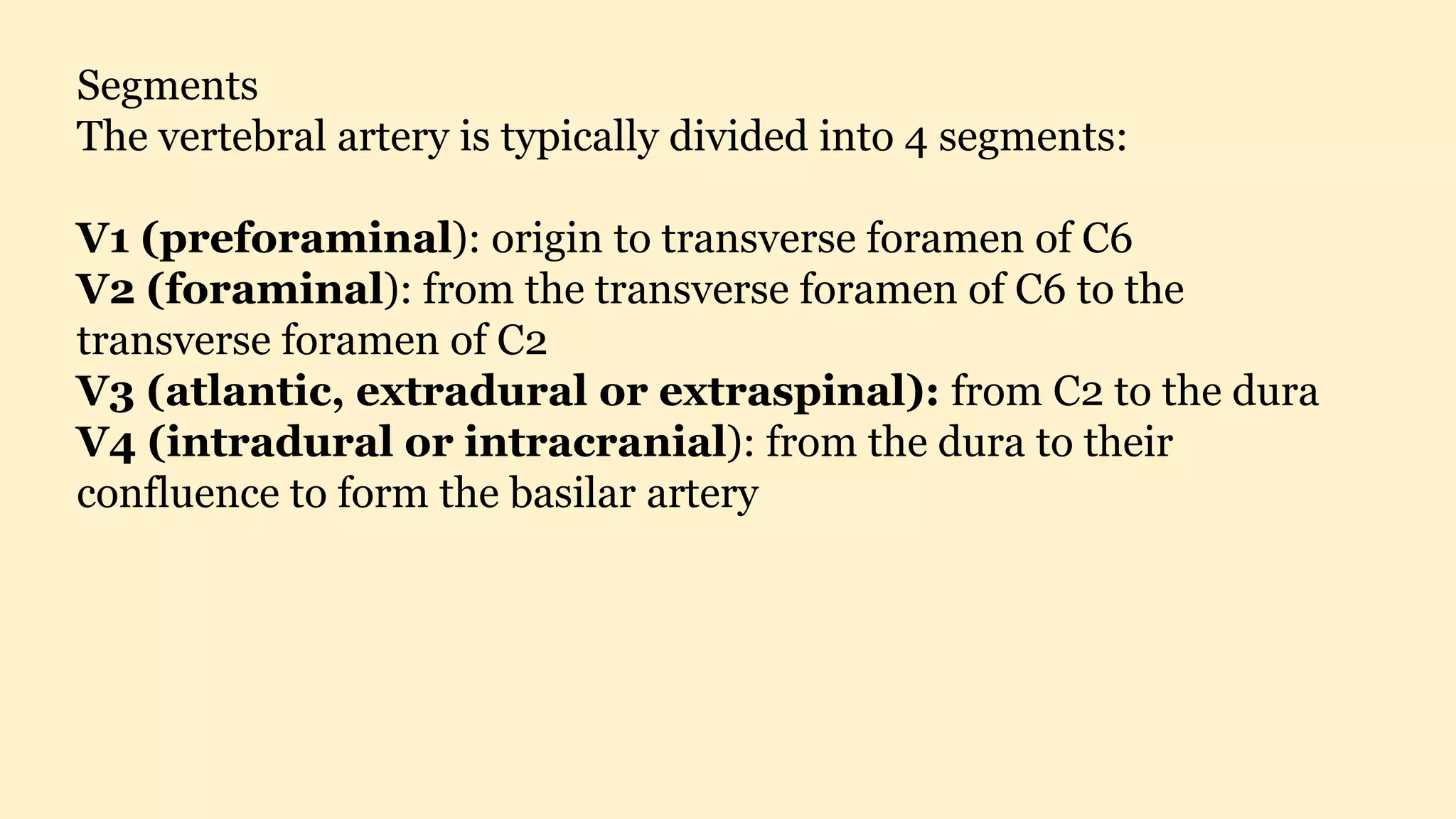 Segments
The vertebral artery is typically divided into 4 segments:
V1 (preforaminal): origin to transverse foramen of C6
V2 (foraminal): from the transverse foramen of C6 to the
transverse foramen of C2
V3 (atlantic, extradural or extraspinal): from C2 to the dura
V4 (intradural or intracranial): from the dura to their
confluence to form the basilar artery
 