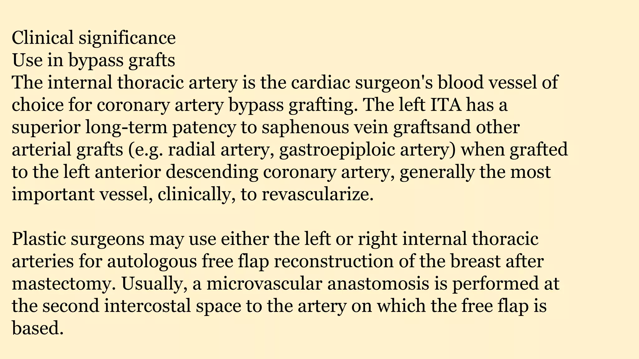 Clinical significance
Use in bypass grafts
The internal thoracic artery is the cardiac surgeon's blood vessel of
choice for coronary artery bypass grafting. The left ITA has a
superior long-term patency to saphenous vein graftsand other
arterial grafts (e.g. radial artery, gastroepiploic artery) when grafted
to the left anterior descending coronary artery, generally the most
important vessel, clinically, to revascularize.
Plastic surgeons may use either the left or right internal thoracic
arteries for autologous free flap reconstruction of the breast after
mastectomy. Usually, a microvascular anastomosis is performed at
the second intercostal space to the artery on which the free flap is
based.
 