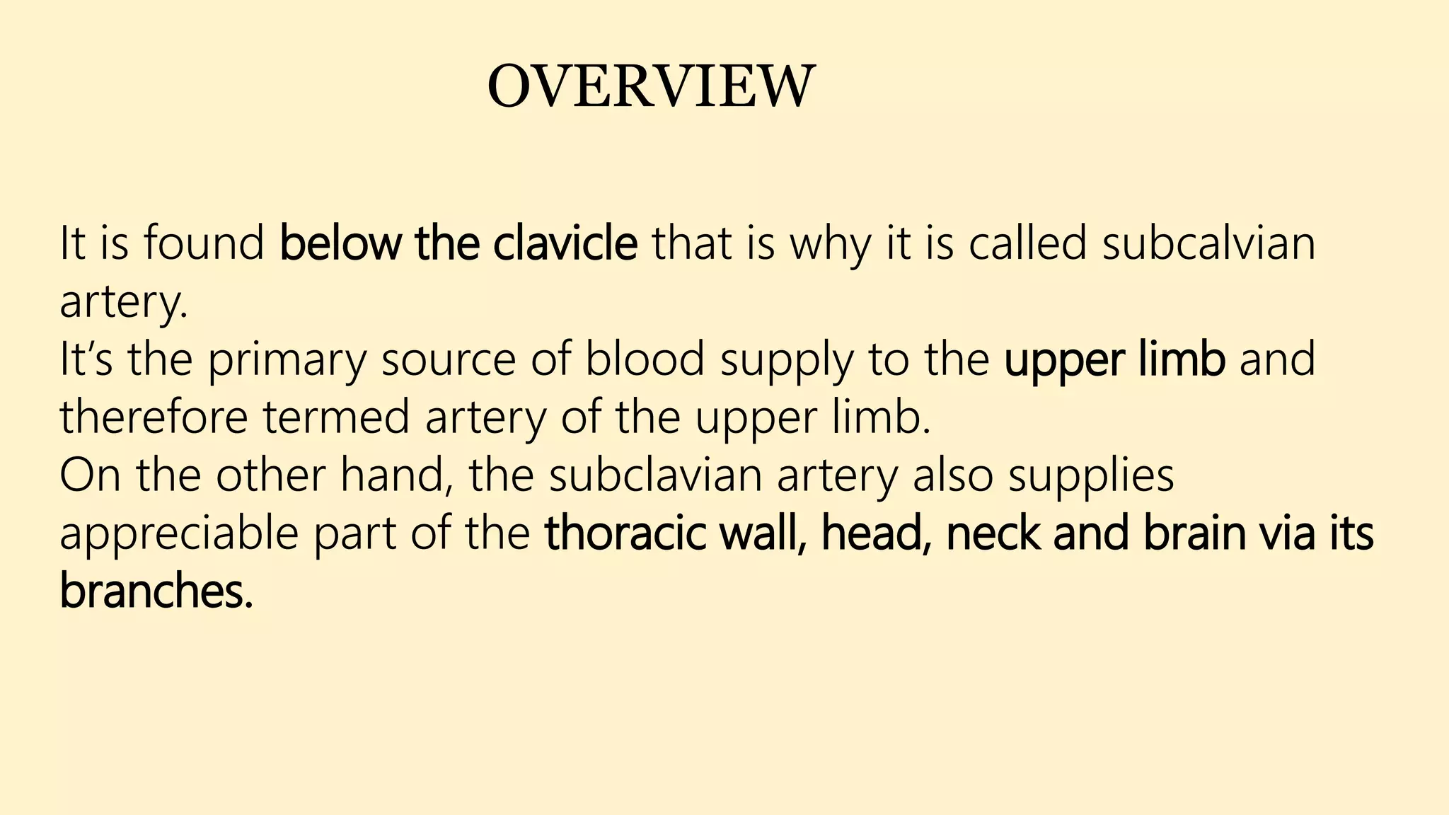 It is found below the clavicle that is why it is called subcalvian
artery.
It’s the primary source of blood supply to the upper limb and
therefore termed artery of the upper limb.
On the other hand, the subclavian artery also supplies
appreciable part of the thoracic wall, head, neck and brain via its
branches.
OVERVIEW
 