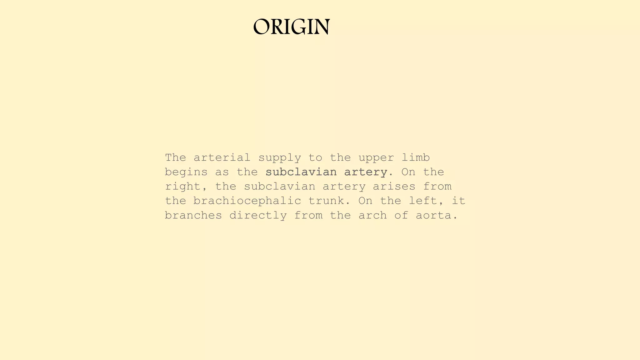 ORIGIN
The arterial supply to the upper limb
begins as the subclavian artery. On the
right, the subclavian artery arises from
the brachiocephalic trunk. On the left, it
branches directly from the arch of aorta.
 