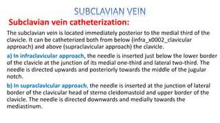 Subclavian vein catheterization:
The subclavian vein is located immediately posterior to the medial third of the
clavicle. It can be catheterized both from below (infra_x0002_clavicular
approach) and above (supraclavicular approach) the clavicle.
a) In infraclavicular approach, the needle is inserted just below the lower border
of the clavicle at the junction of its medial one-third and lateral two-third. The
needle is directed upwards and posteriorly towards the middle of the jugular
notch.
b) In supraclavicular approach, the needle is inserted at the junction of lateral
border of the clavicular head of sterno cleidomastoid and upper border of the
clavicle. The needle is directed downwards and medially towards the
mediastinum.
 