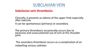 Subclavian vein thrombosis:
Clinically, it presents as edema of the upper limb especially
after exercise.
It can be spontaneous (primary) or secondary.
The primary thrombosis occasionally occurs due to
excessive and unaccustomed use of arm at the shoulder
joint.
The secondary thrombosis occurs as a complication of an
indwelling venous catheter.
 