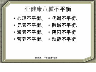 亚健康八種不平衡
• 心理不平衡、
• 元素不平衡、
• 激素不平衡、
• 营养不平衡、
• 代谢不平衡、
• 酸碱不平衡、
• 阴阳不平衡
• 动静不平衡
資料來源：　中国亚健康专业网
 