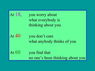 At 18, you worry about
what everybody is
thinking about you
At 40 you don’t care
what anybody thinks of you
At 60 you find that
no one’s been thinking about you
 