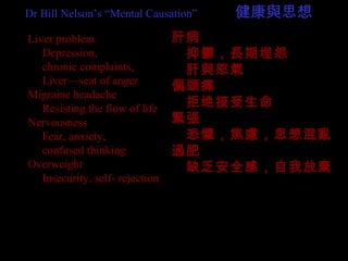 Liver problem
　 Depression,
　 chronic complaints,
　 Liver—seat of anger
Migraine headache
　 Resisting the flow of life
Nervousness
　 Fear, anxiety,
　 confused thinking
Overweight
　 Insecurity, self- rejection
肝病
　抑鬱，長期埋怨
　肝與怒氣
偏頭痛
　拒绝接受生命
緊張
　恐懼，焦慮，思想混亂
過肥
　缺乏安全感，自我放棄
Dr Bill Nelson’s “Mental Causation” 　　　健康與思想
 