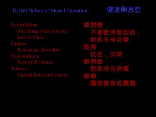 Eye problem
　 Not liking what you see;
　 fear of future
Fatique
　 Resistance, boredom
Foot problem
　 Fear of the future
Tumors
　 Nursed hurts and shocks
眼問題
　不喜歡所看到的，
　對將來有恐懼
疲倦
　抗拒，沉悶
腳問題
　對將來有恐懼
腫瘤
　護理傷害或震驚
Dr Bill Nelson’s “Mental Causation” 　　　健康與思想
 