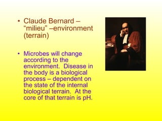 • Claude Bernard –
“milieu” –environment
(terrain)
• Microbes will change
according to the
environment. Disease in
the body is a biological
process – dependent on
the state of the internal
biological terrain. At the
core of that terrain is pH.
 