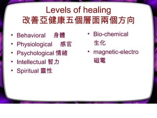 Levels of healing
改善亞健康五個層面兩個方向
• Behavioral 　身體
• Physiological 　感官
• Psychological 情緒
• Intellectual 智力
• Spiritual 靈性
• Bio-chemical
　生化
• magnetic-electro
　磁電
 